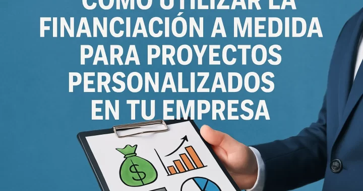 Cómo Utilizar la Financiación a Medida para Proyectos Personalizados en tu Empresa: Guía Completa